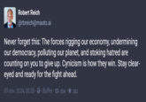 Robert Reich @rbreich@masto.ai Never forget this: The forces rigging our economy, undermining our democracy, polluting our planet, and stoking hatred are counting on you to give up. Cynicism is how they win. Stay clear- eyed and ready for the fight ahead. 09 nov. 2024, 00:28 Buffer 17 304 382