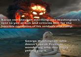 Baron von Steuben storming into Washington's tent to yell at him and criticize him for the horrible condition of his soldiers and camp. George Washington, who doesn't speak Prussian, wondering who this angry yelling guy is.