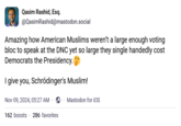 Qasim Rashid, Esq. @QasimRashid@mastodon.social Amazing how American Muslims weren't a large enough voting bloc to speak at the DNC yet so large they single handedly cost Democrats the Presidency. I give you, Schrödinger's Muslim! Nov 09, 2024, 05:27 AM Mastodon for iOS 162 boosts 286 favorites