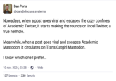 Dan Ports @dan@discuss.systems Nowadays, when a post goes viral and escapes the cozy confines of Academic Twitter, it starts making the rounds on Incel Twitter, a true hellhole. Meanwhile, when a post goes viral and escapes Academic Mastodon, it circulates on Trans Catgirl Mastodon. I know which one I prefer... 10 nov. 2024, 03:38 . Web 157 boosts 330 favoris