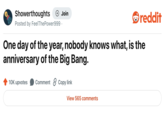 Showerthoughts + Join reddit Posted by Feel The Power999. One day of the year, nobody knows what, is the anniversary of the Big Bang. 10K upvotes Comment Copy link View 565 comments