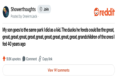Showerthoughts Posted by OneArmJack. + Join reddit My son goes to the same park I did as a kid. The ducks he feeds could be the great, great, great, great, great, great, great, great, great, great, grandchildren of the ones I fed 40 years ago 9.8K upvotes Comment 2 Copy link View 141 comments