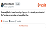 Showerthoughts + Join reddit Posted by ZepperMen⚫ We already live in a time where a city of flying cars is achievable, we just realized they're not as convenient as we thought they'd be. 7.3K upvotes Comment Copy link View 430 comments