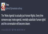?? ? Timo @timo21@mastodon.sdf.org The 'Woke Agenda' is actually just Human Rights. Every time someone says 'woke agenda', mentally substitute 'human rights' and the conversation will become clearer. 10 nov. 2024, 20:21 Web 1909 - ★ 1,1K
