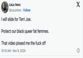 LoLo Vonz @LoLoVonz Follow • I will slide for Terri Joe. Protect our black queer fat femmes. That video p----- me the f--- off 10:15 AM Nov 9, 2024 X
