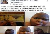 Dave Blessing Ctfu Universe, 3 hours ago HELL NAHH DAWG W-- I WENT TO GO SELL THIS NICCA SOME WEED AND HE FINESSED ME WITH A BARACK BUCK 38 XD 669554038 TWENTY FIVE MOLLARS
