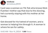 I just saw a woman on Tik Tok who knows Nick Fuentes' mother say that due to the doxxing, he's currently staying with his mother at her home.   medusa @medusa_0919 I just saw a woman on Tik Tok who knows Nick Fuentes' mother say that due to the doxxing, he's currently staying with his mother at her home. Got doxxed for his hatred of women, and a woman is helping him through it. A woman is where he ran for safety. 4:40 AM • Nov 11, 2024 1.1M Views