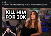 r/Destiny ⚫7 mo. ago VaushbatukamOnSteven So Denims put out a 30k bounty to make Asmongold "disappear" Clip KILL HIM FOR 30K DENIMS ST BDG J B
