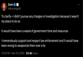 Zack @Asmongold To clarify--I didn't pursue any charges or investigation because it wasn't my place to do so It would have been a waste of government time and resources I tremendously support and respect law enforcement and it would have been wrong to weaponize them over a lie 12:30 PM ⚫ Nov 10, 2024 211.3K Views