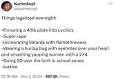 Kummkopf @kummkopf Things legalized overnight: -Throwing a 45lb plate into cyclists -Super r--- -Incinerating libtards with flamethrowers -Wearing a burlap bag with eyeholes over your head and smashing yapping women with a 2×4 -Going 50 over the limit in school zones -Justice • 12:18 AM Nov 7, 2024 967.2K Views