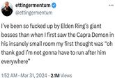 ettingermentum @ettingermentum I've been so f----- up by Elden Ring's giant bosses than when I first saw the Capra Demon in his insanely small room my first thought was "oh thank god I'm not gonna have to run after him everywhere" • 1:52 AM Mar 31, 2024 2.1M Views •