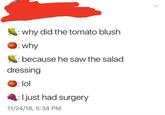 why did the tomato blush : why : because he saw the salad dressing :lol I just had surgery 11/24/18, 5:34 PM