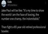 It's what he's famous for Cole @ColeVecc Jake Paul will be like: "It's my time to show the world I am the face of boxing, the number one champ, the indomitable." Then fight a 65 year old retired professional bowler.