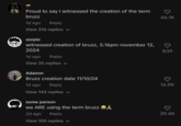 A series of "TikTok":https://knowyourmeme.com/memes/sites/tiktok comments using the "slang":https://knowyourmeme.com/memes/internet-slang term Bruzz, meaning "Bros," that joke about witnessing the creation of the term. Bruzz went viral in 2024, following a slew of "Brainrot":https://knowyourmeme.com/memes/brain-rot-brainrot "Slang Overload":https://knowyourmeme.com/memes/slang-overload memes that used its sister term "Huzz":https://knowyourmeme.com/memes/huzz-slang.