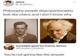 Janna @_bwabwa_ Philosophy people disproportionately look like vilains and I don't know why incredible good fun francis dances @Freudian Dreams You're not gonna like the answer ***