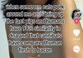 when someone eats pork around me and i bring up the fact pigs and humans have 98% similarity in dna and that cannibals have compared human flesh to bacon + 24.6K