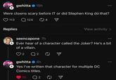 gwhitta ❤15h + Were clowns scary before IT or did Stephen King do that? 113 Q124 04 Replies MENT View activity > FOR seencapone 7h + Ever hear of a character called the Joker? He's a bit of a villain. ♡ 2 Q 2 gwhitta 4h Yes I've written that character for multiple DC Comics titles. 10 Q 2