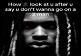 How look at u after u say u don't wanna go on a 2 man