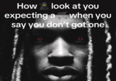 How look at you expecting a when you say you don't got one