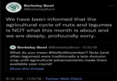 BERKELEY BOWE INCE 187 MARKETPLACE Berkeley Bowl @BerkeleyBowl We have been informed that the agricultural cycle of nuts and legumes is NOT what this month is about and we are deeply, profoundly sorry. Berkeley Bowl @BerkeleyBowl • 11/5/18 What do you mean #NoNutNovember? Nuts (and often legumes) were traditionally a late-Autumn crop until agricultural advancements made them available year-round! Show this thread 8:19 AM 11/5/18 Twitter Web Client