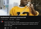 Pros and Cons of Aging budweiser wassup commercial 5.5M views 18y ago ...more @YesOkayButWhy + 4y ago This ad made me really excited to have friends when I was older. Sadly that never happened. I drink a lot of beer though. 6.2K