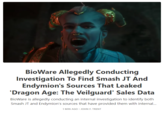 BioWare Allegedly Conducting Investigation To Find Smash JT And Endymion's Sources That Leaked 'Dragon Age: The Veilguard' Sales Data BioWare is allegedly conducting an internal investigation to identify both Smash JT and Endymion's sources that have provided them with internal... . 1 MIN AGO • JOHN F. TRENT