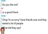 EMMA | Do you like me? | ME ur a good friend EMMA Omg I'm so sorry I have friends over and they texted a lot of people What did they say?