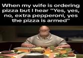 Grumpy Mr. Incredible at the dinner table and the "wife ordering pizza":https://knowyourmeme.com/memes/wife-ordering-a-pizza-only-dialed-3-numbers-yes-no-yes-pepperoni/ meme caption suggesting he is armed. 