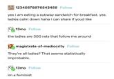 12345678976543456 Follow yes i am eating a subway sandwich for breakfast. yes. ladies calm down haha i can share if youd like 13mo Follow the ladies are 300 rats that follow me around magistrate-of-mediocrity Follow They're all ladies? That seems statistically improbable. 13mo Follow im a feminist