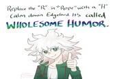 "H" Replace the "R" in "Rope" with a Calm down Edgelord. It's called WHOLESOME HUMOR. non. Amalys