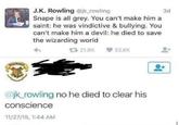 HOGWARTS J.K. Rowling @jk_rowling Snape is all grey. You can't make him a saint: he was vindictive & bullying. You can't make him a devil: he died to save the wizarding world 21.8K 33.6K @jk_rowling no he died to clear his conscience 11/27/15, 1:44 AM 3d
