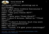 Tony Hawk @tonyhawk At post office, picking up a package: Me: I got this notice because I was out of town. Her: "do you have ID?" Me: yes Her: "are you That Guy?" Me: I don't know. Who is "That Guy?" 66 Her: "I don't know, but my son likes to skateboard" Me: so do I Her: "cool, I'll get your package" Traduire le Tweet 15:38 - 31 août 22 depuis Encinitas, CA. Twitter for iPhone