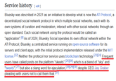 Service history [edit] Bluesky was described in 2021 as an initiative to develop what is now the AT Protocol, a decentralized social network protocol in which multiple social networks, each with its own systems of curation and moderation, interact with other social networks through an open standard. Each social network using the protocol would be called an "application". [8] As of 2024, Bluesky Social operates its own official network within the AT Protocol, Bluesky, a centralized service running on open-source software for its servers and client apps, with the initial protocol implementation released under the MIT license. [22] Neither the protocol nor service uses blockchain technology. [23][24] Frequent users have called posts on the platform "skeets", [25][26] which is a blend of "sky" and "tweets", [27] but also a slang word for e----------, [28][29][30] despite CEO Jay Graber pleading with users not to call them that [31]