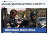 ← r/Batman Arkham ⚫9 mo. ago THANK lasanhawithpizza This is Officer Balls. I just want to thanks you all for helping me find and arrest Man. Now this subreddit can go back to being about a 15 old game franchise HeLp OFFICER BALLS ARRESTED MAN