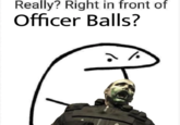 Really? Right in front of Officer Balls?