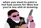 when you want to paint a hot fuzz scene for likes but you're too s--- at drawing shame