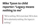 Mike Tyson to child reporter: 'Legacy means nothing to me' "We're nothing. We're just dead. We're dust. We're absolutely nothing. Our legacy is nothing."