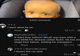 3,053 comments アキラ i want what he on 2d Reply 3,911 ☑ MightyMicah Mac Creator U want liver failure? Micah was born with a rare GENETIC disease called ALGS. He has en stage liver failure, waiting for transplant. 2d Reply アキラ Mighty Micah Mac i meant the car seat 2d Reply 2,794 6,392