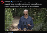 9mmSMG @9mm_smg. 2m Honestly, the funniest story arc would be Biden retreating into the rainforest only to be found 20 years from now as an old Ayahuasca shaman, preaching about Pachamama in full ceremonial garb. 0:12 WH GOV From Pop Base