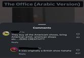 Haha... The Office (Arabic Version) Comments / 1w They buy all the Americam shows, bring American artist, american shops etc....ZERO CREATIVITY Reply W It was originally a British show hahaha Reply 83 837