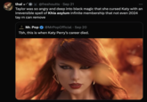 thal✩* 8 @freshoutts Sep 21 Taylor was so angry and deep into black magic that she cursed Katy with an irreversible spell of Khia asylum infinite membership that not even 2024 tay rn can remove Mr. Pop MR. POP @MrPopOfficial • Sep 20 Tbh, this is when Katy Perry's career died.