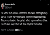 Shannon Hardin @SG_Hardin I've been in touch with law enforcement about Nazis marching through the City. I'm sorry the President-elect has emboldened these creeps. This community rejects their pathetic efforts to promote fear and hate. Columbus will always stand with those they seek to intimidate. 4:03 PM • Nov 16, 2024 233.5K Views