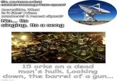 Sir, we have a first contact message from space! Incredible. What is it like? Prime numbers? A repeat signal? No... Its singing. Its a song 15 orks on a dead man's hulk. Looking down, the barrel of a gun... imgflip.com