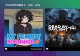 I mean, You cant be playing one without the other. RECOMMENDED FOR YOU MY FEMBOY ROOMMATE Coming Soon DEAD BY DAYLIGHT