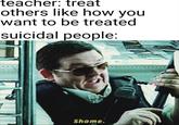 teacher: treat others like how you want to be treated suicidal people: Shame.