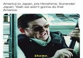 America to Japan, pre Hiroshima: Surrender Japan: Yeah we aren't gonna do that America: Shame.