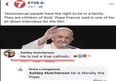 LITERALLY the Pope 7 KTVB 58m⚫→ 'Homosexual people have the right to be in a family. They are children of God,' Pope Francis said in one of his sit-down interviews for the film. Ashley Hutcherson bubla He is not a true catholic. 16 34m Like Reply Drew Livingstone Ashley Hutcherson he is literally the Pope