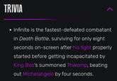 TRIVIA • Infinite is the fastest-defeated combatant in Death Battle, surviving for only eight seconds on-screen after his fight properly started before getting incapacitated by King Boo's summoned Thwomp, beating out Michelangelo by four seconds.