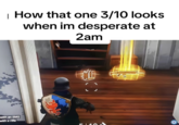 How that one 3/10 looks when im desperate at 2am A Gold Scar meme about finding a Gold Scar weapon in "_Fortnite_":https://knowyourmeme.com/memes/subcultures/fortnite. This "image macro":https://knowyourmeme.com/memes/image-macros in the series jokes about how an unattractive person begins to look when someone is desperate at 2 a.m.