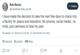 Rob Reiner @robreiner.bsky.social + Follow I have made the decision to take the next few days to check into a facility for peace and relaxation. No phones, social media, no trolls, just calmness to heal my pain. November 21, 2024 at 12:23 AM Everybody can reply 13 reposts 8 quotes 410 likes 226 21 410